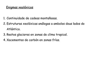 Enigmas xeolóxicos
1. Continuidade de cadeas montañosas.
2. Estruturas xeolóxicas análogas a ambolos dous lados do
Atlántico.
3. Restos glaciares en zonas de clima tropical.
4. Xacementos de carbón en zonas frías.
 