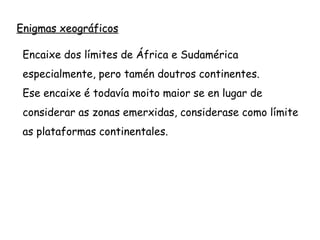 Enigmas xeográficos
Encaixe dos límites de África e Sudamérica
especialmente, pero tamén doutros continentes.
Ese encaixe é todavía moito maior se en lugar de
considerar as zonas emerxidas, considerase como límite
as plataformas continentales.
 