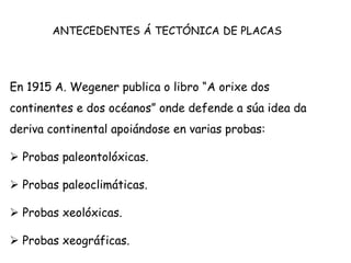En 1915 A. Wegener publica o libro “A orixe dos
continentes e dos océanos” onde defende a súa idea da
deriva continental apoiándose en varias probas:
 Probas paleontolóxicas.
 Probas paleoclimáticas.
 Probas xeolóxicas.
 Probas xeográficas.
ANTECEDENTES Á TECTÓNICA DE PLACAS
 