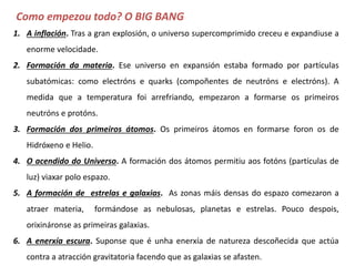 1. A inflación. Tras a gran explosión, o universo supercomprimido creceu e expandiuse a
enorme velocidade.
2. Formación da materia. Ese universo en expansión estaba formado por partículas
subatómicas: como electróns e quarks (compoñentes de neutróns e protóns). A
medida que a temperatura foi arrefriando, empezaron a formarse os primeiros
neutróns e protóns.
3. Formación dos primeiros átomos. Os primeiros átomos en formarse foron os de
Hidróxeno e Helio.
4. O acendido do Universo. A formación dos átomos permitiu aos fotóns (partículas de
luz) viaxar polo espazo.
5. A formación de estrelas e galaxias. As zonas máis densas do espazo comezaron a
atraer materia, formándose as nebulosas, planetas e estrelas. Pouco despois,
orixináronse as primeiras galaxias.
6. A enerxía escura. Suponse que é unha enerxía de natureza descoñecida que actúa
contra a atracción gravitatoria facendo que as galaxias se afasten.
Como empezou todo? O BIG BANG
 