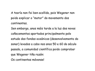 A teoría non foi ben acollida, pois Wegener non
poido explicar o “motor” do movemento dos
continentes.
Sen embargo, anos máis tarde a la luz dos novos
coñecementos aportados principalmente polo
estudo dos fondos oceánicos (desenvolvemento do
sonar) levados a cabo nos anos 50 e 60 do século
pasado, a comunidad científica poido comprobar
que Wegener tiña razón:
Os continentes móvense!
 