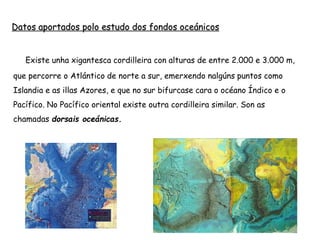 Datos aportados polo estudo dos fondos oceánicos
 Existe unha xigantesca cordilleira con alturas de entre 2.000 e 3.000 m,
que percorre o Atlántico de norte a sur, emerxendo nalgúns puntos como
Islandia e as illas Azores, e que no sur bifurcase cara o océano Índico e o
Pacífico. No Pacífico oriental existe outra cordilleira similar. Son as
chamadas dorsais oceánicas.
 