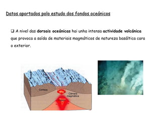  A nivel das dorsais oceánicas hai unha intensa actividade volcánica
que provoca a saída de materiais magmáticos de natureza basáltica cara
o exterior.
Datos aportados polo estudo dos fondos oceánicos
 