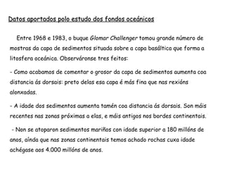  Entre 1968 e 1983, o buque Glomar Challenger tomou grande número de
mostras da capa de sedimentos situada sobre a capa basáltica que forma a
litosfera oceánica. Observáronse tres feitos:
- Como acabamos de comentar o grosor da capa de sedimentos aumenta coa
distancia ás dorsais: preto delas esa capa é más fina que nas rexións
alonxadas.
- A idade dos sedimentos aumenta tamén coa distancia ás dorsais. Son máis
recentes nas zonas próximas a elas, e máis antigos nos bordes continentais.
- Non se atoparon sedimentos mariños con idade superior a 180 millóns de
anos, aínda que nas zonas continentais temos achado rochas cuxa idade
achégase aos 4.000 millóns de anos.
Datos aportados polo estudo dos fondos oceánicos
 