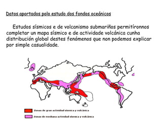 Estudos sísmicos e de volcanismo submariños permitíronnos
completar un mapa sísmico e de actividade volcánica cunha
distribución global destes fenómenos que non podemos explicar
por simple casualidade.
Datos aportados polo estudo dos fondos oceánicos
 