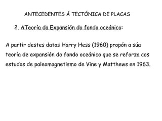 2. ATeoría da Expansión do fondo oceánico:
A partir destes datos Harry Hess (1960) propón a súa
teoría de expansión do fondo oceánico que se reforza cos
estudos de paleomagnetismo de Vine y Matthews en 1963.
ANTECEDENTES Á TECTÓNICA DE PLACAS
 