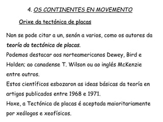 Orixe da tectónica de placas
Non se pode citar a un, senón a varios, como os autores da
teoría da tectónica de placas.
Podemos destacar aos norteamericanos Dewey, Bird e
Holden; ao canadense T. Wilson ou ao inglés McKenzie
entre outros.
Estos científicos esbozaron as ideas básicas da teoría en
artigos publicados entre 1968 e 1971.
Hoxe, a Tectónica de placas é aceptada maioritariamente
por xeólogos e xeofísicos.
4. OS CONTINENTES EN MOVEMENTO
 