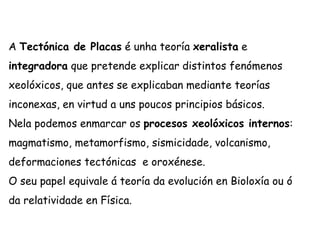 A Tectónica de Placas é unha teoría xeralista e
integradora que pretende explicar distintos fenómenos
xeolóxicos, que antes se explicaban mediante teorías
inconexas, en virtud a uns poucos principios básicos.
Nela podemos enmarcar os procesos xeolóxicos internos:
magmatismo, metamorfismo, sismicidade, volcanismo,
deformaciones tectónicas e oroxénese.
O seu papel equivale á teoría da evolución en Bioloxía ou ó
da relatividade en Física.
 
