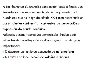 A teoría xurde de un xeito case espontáneo a finais dos
sesenta xa que se apoia nunha serie de precedentes
históricos que ao longo do século XX foron asentando as
bases: deriva continental, correntes de convección e
expansión do fondo oceánico.
Ademais destas teorías xa comentadas, houbo dous
aspectos da investigación xeolóxica que foron de gran
importancia:
O desenvolvemento do concepto de astenosfera.
Os datos de localización de volcáns e sísmos.
 
