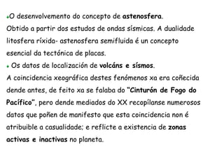 O desenvolvemento do concepto de astenosfera.
Obtido a partir dos estudos de ondas sísmicas. A dualidade
litosfera ríxida- astenosfera semifluida é un concepto
esencial da tectónica de placas.
Os datos de localización de volcáns e sísmos.
A coincidencia xeográfica destes fenómenos xa era coñecida
dende antes, de feito xa se falaba do “Cinturón de Fogo do
Pacífico”, pero dende mediados do XX recopílanse numerosos
datos que poñen de manifesto que esta coincidencia non é
atribuible a casualidade; e reflicte a existencia de zonas
activas e inactivas no planeta.
 
