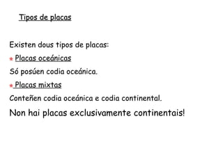 Tipos de placas
Existen tres tipos de placas:
 Placas oceánicas
Só posúen codia oceánica.
 Placas continentais
Só posúen codia continental.
 Placas mixtas
Conteñen codia oceánica e continental.
Respecto ao tamaño podemos falar de grandes placas: Pacífica,
Nortemericana, Suramericana, Africana, Euroasiática, Australoíndica e
Antártica. Xunto a éstas hai un certo número de placas menores como a Nazca
ou a Caribe.
 