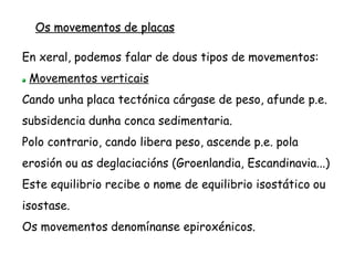 Os movementos de placas
Movementos horizontais
Son os que realizan á deriva as placas litosféricas sobre
a astenosfera.
Estos movementos determinan a colisión, a separación
ou o contacto pasivo entre as distintas placas.
Actualmente se determinou que a velocidade destes
movementos é en media duns cm/ano.
 