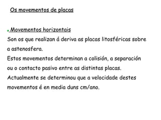 Límites ou bordos de placas
Os límites de placa poden ser de tres tipos:
Bordos construtivos, diverxentes ou de separación
Bordos destrutivos, converxentes ou de colisión
Bordos pasivos, transformantes ou neutros
Cada un deles ten a súa expresión topográfica:
Dorsais oceánicas e rifts continentais (construtivos)
Zonas de Subducción (fosas tectónicas) e de
Obducción (destrutivos)
Fallas transformantes (pasivos)
 
