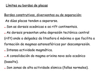Bordos Diverxentes
Sitúanse nas dorsais oceánicas e nos rift continentais, como por exemplo no Rift
Valley en África e na dorsal atlántica.
A actividade volcánica que se produce nestas zonas, como consecuencia da súa
diverxencia, determina a formación de nova codia oceánica e provoca o
ensanchamento dos fondos oceánicos e a separación progresiva das placas
adxacentes.
 