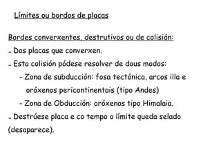 Bordos destrutivos
Dúas placas chocan. Poden
darse tres situacións:
Choque de placa oceánica
contra oceánica.
Choque de placa oceánica
contra continental.
Choque de placa continental
contra continental.
 