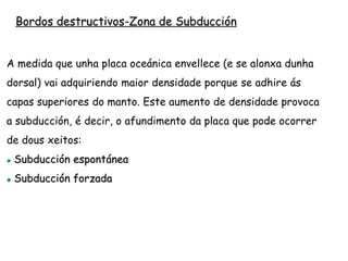 Subducción espontánea
Cando unha placa oceánica ten máis duns 100 m.a. supera a
densidade da astenosfera, sobre a que se despraza, e tende a
afundirse.
Este proceso de subducción soe darse cunha gran inclinación
orixinando fosas moi profundas (Aleutianas, Marianas)
Ademais como as rochas que subducen están empapadas, a
auga rebaixa o seu punto de fusión e posibilita a formación de
magmas que afloran á superficie como illas volcánicas
(Filipinas, Xapón)
 