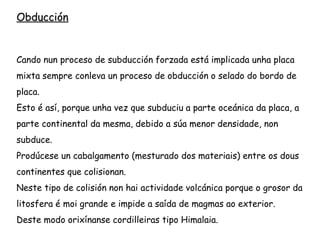 Placa continental contra placa continental: oróxenos tipo
Himalaya.
No hai subducción, os sedimentos entre as dúas placas
mestúranse e elévanse. Non hai actividade volcánica.
Bordos destrutivos-Obducción
 