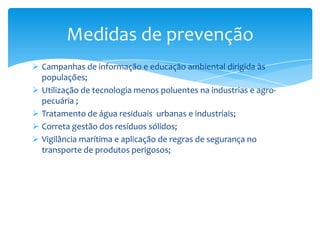  Campanhas de informação e educação ambiental dirigida às
populações;
 Utilização de tecnologia menos poluentes na industrias e agro-
pecuária ;
 Tratamento de água residuais urbanas e industriais;
 Correta gestão dos resíduos sólidos;
 Vigilância marítima e aplicação de regras de segurança no
transporte de produtos perigosos;
Medidas de prevenção
 