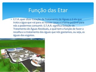  E.T.A. quer dizer Estação de Tratamento de Águas e é ela que
trata a água que vai para as nossas casas e a torna potável para
nós a podermos consumir. E.T.A.R. significa Estação de
Tratamento de Águas Residuais, a qual tem a função de fazer a
recolha e o tratamento das águas que nós gastamos, ou seja, as
águas dos esgotos.
Função das Etar
 