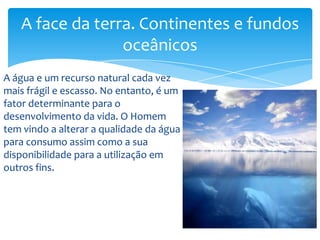A água e um recurso natural cada vez
mais frágil e escasso. No entanto, é um
fator determinante para o
desenvolvimento da vida. O Homem
tem vindo a alterar a qualidade da água
para consumo assim como a sua
disponibilidade para a utilização em
outros fins.
A face da terra. Continentes e fundos
oceânicos
 