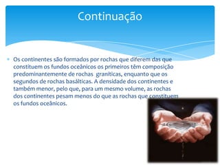 Os continentes são formados por rochas que diferem das que
constituem os fundos oceânicos os primeiros têm composição
predominantemente de rochas graníticas, enquanto que os
segundos de rochas basálticas. A densidade dos continentes e
também menor, pelo que, para um mesmo volume, as rochas
dos continentes pesam menos do que as rochas que constituem
os fundos oceânicos.
Continuação
 