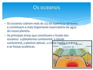 Os oceanos cobrem mais de 2/3 da superfície terrestre
e constituem o mais importante reservatório de agua
do nosso planeta.
As principais áreas que constituem o fundo dos
oceanos: a plataforma continental, a talude
continental, a planície abissal , a crista media oceânica
e as fossas oceânicas.
Os oceanos
 