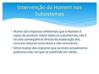 Muitos dos impactos ambientais que o Homem é
capaz de produzir sobre todos os subsistemas, não é
só uma consequência directa da exploração dos
recursos naturais renováveis e não-renováveis.
Entre muitos dos impactes que ocorrem actualmente
podemos citar um que se subdivide em vários.
Intervenção do Homem nos
Subsistemas
 