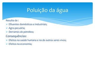 Resulta de :
 Efluentes domésticos e industriais;
 Agro-pecuária;
 Derrames de petróleo;
Consequências:
 Efeitos na saúde humana e na de outros seres vivos;
 Efeitos na economia;
Poluição da água
 