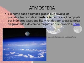 ATMOSFERA
• É o nome dado à camada gasosa que envolve os
  planetas. No caso da atmosfera terrestre ela é composta
  por inúmeros gases que ficam retidos por causa da força
  da gravidade e do campo magnético que envolve a Terra.


•                              É responsável pelo aspecto azulado da Terra.
 
