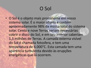 O Sol
• O Sol é o objeto mais prominente em nosso
  sistema solar. É o maior objeto e contém
  aproximadamente 98% da massa total do sistema
  solar. Cento e nove Terras seriam necessárias
  cobrir o disco do Sol, e em seu interior caberiam
  1,3 milhões de Terras. A camada externa visível
  do Sol é chamada fotosfera, e tem uma
  temperatura de 6.000°C. Esta camada tem uma
  aparência turbulenta devido às erupções
  energéticas que lá ocorrem.
 