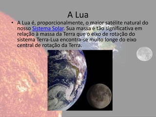 A Lua
• A Lua é, proporcionalmente, o maior satélite natural do
  nosso Sistema Solar. Sua massa é tão significativa em
  relação à massa da Terra que o eixo de rotação do
  sistema Terra-Lua encontra-se muito longe do eixo
  central de rotação da Terra.
 