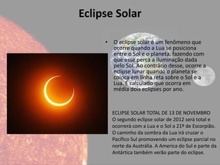 Eclipse Solar

     • O eclipse solar é um fenômeno que
       ocorre quando a Lua se posiciona
       entre o Sol e o planeta, fazendo com
       que esse perca a iluminação dada
       pelo Sol. Ao contrário desse, ocorre a
       eclipse lunar quando o planeta se
       coloca em linha reta sobre o Sol e a
       Lua. É calculado que ocorra em
       média dois eclipses por ano.


       ECLIPSE SOLAR TOTAL DE 13 DE NOVEMBRO
       O segundo eclipse solar de 2012 será total e
       ocorrerá com a Lua e o Sol a 21º de Escorpião.
       O caminho da sombra da Lua irá cruzar o
       Pacífico Sul promovendo um eclipse parcial no
       norte da Austrália. A America do Sul e parte da
       Antártica também verão parte do eclipse.
 