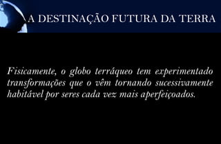 A DESTINAÇÃO FUTURA DA TERRA



Fisicamente, o globo terráqueo tem experimentado
transformações que o vêm tornando sucessivamente
habitável por seres cada vez mais aperfeiçoados.
 
