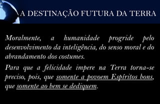 A DESTINAÇÃO FUTURA DA TERRA


Moralmente, a humanidade progride pelo
desenvolvimento da inteligência, do senso moral e do
abrandamento dos costumes.
Para que a felicidade impere na Terra torna-se
preciso, pois, que somente a povoem Espíritos bons,
que somente ao bem se dediquem.
 