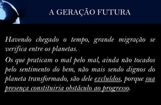A GERAÇÃO FUTURA


Havendo chegado o tempo, grande migração se
verifica entre os planetas.
Os que praticam o mal pelo mal, ainda não tocados
pelo sentimento do bem, não mais sendo dignos do
planeta transformado, são dele excluídos, porque sua
presença constituiria obstáculo ao progresso.
 