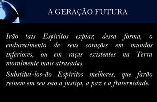 A GERAÇÃO FUTURA


Irão tais Espíritos expiar, dessa forma, o
endurecimento de seus corações em mundos
inferiores, ou em raças existentes na Terra
moralmente mais atrasadas.
Substitui-los-ão Espíritos melhores, que farão
reinem em seu seio a justiça, a paz e a fraternidade.
 