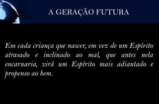 A GERAÇÃO FUTURA



Em cada criança que nascer, em vez de um Espírito
atrasado e inclinado ao mal, que antes nela
encarnaria, virá um Espírito mais adiantado e
propenso ao bem.
 