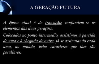 A GERAÇÃO FUTURA


A época atual é de transição; confundem-se os
elementos das duas gerações.
Colocados no ponto intermédio, assistimos à partida
de uma e à chegada de outra, já se assinalando cada
uma, no mundo, pelos caracteres que lhes são
peculiares.
 