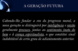 A GERAÇÃO FUTURA


Cabendo-lhe fundar a era do progresso moral, a
nova geração se distinguirá por inteligência e razão
geralmente precoces, juntas ao sentimento inato do
bem e à crença espiritualista, o que constitui sinal
indubitável de certo grau de adiantamento anterior.
 