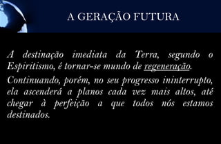 A GERAÇÃO FUTURA


A destinação imediata da Terra, segundo o
Espiritismo, é tornar-se mundo de regeneração.
Continuando, porém, no seu progresso ininterrupto,
ela ascenderá a planos cada vez mais altos, até
chegar à perfeição a que todos nós estamos
destinados.
 