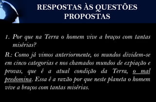 RESPOSTAS ÀS QUESTÕES
                 PROPOSTAS

1. Por que na Terra o homem vive a braços com tantas
   misérias?
R.: Como já vimos anteriormente, os mundos dividem-se
em cinco categorias e nos chamados mundos de expiação e
provas, que é a atual condição da Terra, o mal
predomina. Essa é a razão por que neste planeta o homem
vive a braços com tantas misérias.
 
