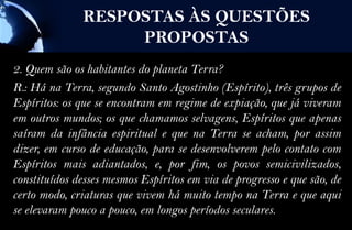 RESPOSTAS ÀS QUESTÕES
                    PROPOSTAS
2. Quem são os habitantes do planeta Terra?
R.: Há na Terra, segundo Santo Agostinho (Espírito), três grupos de
Espíritos: os que se encontram em regime de expiação, que já viveram
em outros mundos; os que chamamos selvagens, Espíritos que apenas
saíram da infância espiritual e que na Terra se acham, por assim
dizer, em curso de educação, para se desenvolverem pelo contato com
Espíritos mais adiantados, e, por fim, os povos semicivilizados,
constituídos desses mesmos Espíritos em via de progresso e que são, de
certo modo, criaturas que vivem há muito tempo na Terra e que aqui
se elevaram pouco a pouco, em longos períodos seculares.
 
