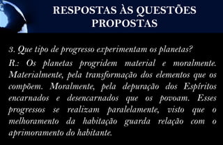RESPOSTAS ÀS QUESTÕES
                PROPOSTAS

3. Que tipo de progresso experimentam os planetas?
R.: Os planetas progridem material e moralmente.
Materialmente, pela transformação dos elementos que os
compõem. Moralmente, pela depuração dos Espíritos
encarnados e desencarnados que os povoam. Esses
progressos se realizam paralelamente, visto que o
melhoramento da habitação guarda relação com o
aprimoramento do habitante.
 