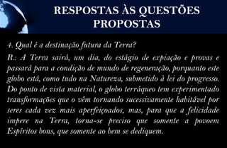 RESPOSTAS ÀS QUESTÕES
                   PROPOSTAS
4. Qual é a destinação futura da Terra?
R.: A Terra sairá, um dia, do estágio de expiação e provas e
passará para a condição de mundo de regeneração, porquanto este
globo está, como tudo na Natureza, submetido à lei do progresso.
Do ponto de vista material, o globo terráqueo tem experimentado
transformações que o vêm tornando sucessivamente habitável por
seres cada vez mais aperfeiçoados, mas, para que a felicidade
impere na Terra, torna-se preciso que somente a povoem
Espíritos bons, que somente ao bem se dediquem.
 