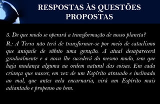 RESPOSTAS ÀS QUESTÕES
                  PROPOSTAS

5. De que modo se operará a transformação de nosso planeta?
R.: A Terra não terá de transformar-se por meio de cataclismo
que aniquile de súbito uma geração. A atual desaparecerá
gradualmente e a nova lhe sucederá do mesmo modo, sem que
haja mudança alguma na ordem natural das coisas. Em cada
criança que nascer, em vez de um Espírito atrasado e inclinado
ao mal, que antes nela encarnaria, virá um Espírito mais
adiantado e propenso ao bem.
 