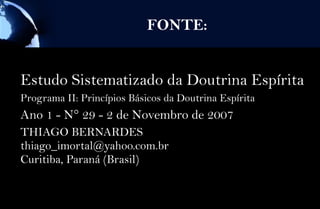 FONTE:


Estudo Sistematizado da Doutrina Espírita
Programa II: Princípios Básicos da Doutrina Espírita
Ano 1 - N° 29 - 2 de Novembro de 2007
THIAGO BERNARDES
thiago_imortal@yahoo.com.br
Curitiba, Paraná (Brasil)
 