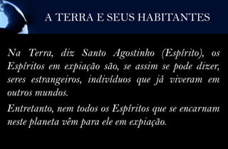 A TERRA E SEUS HABITANTES


Na Terra, diz Santo Agostinho (Espírito), os
Espíritos em expiação são, se assim se pode dizer,
seres estrangeiros, indivíduos que já viveram em
outros mundos.
Entretanto, nem todos os Espíritos que se encarnam
neste planeta vêm para ele em expiação.
 