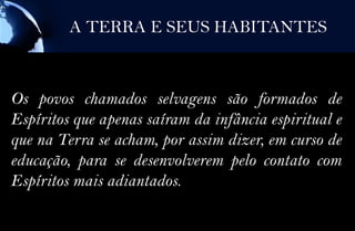 A TERRA E SEUS HABITANTES



Os povos chamados selvagens são formados de
Espíritos que apenas saíram da infância espiritual e
que na Terra se acham, por assim dizer, em curso de
educação, para se desenvolverem pelo contato com
Espíritos mais adiantados.
 