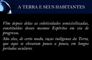 A TERRA E SEUS HABITANTES


Vêm depois delas as coletividades semicivilizadas,
constituídas desses mesmos Espíritos em via de
progresso.
São elas, de certo modo, raças indígenas da Terra,
que aqui se elevaram pouco a pouco, em longos
períodos seculares.
 