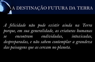 A DESTINAÇÃO FUTURA DA TERRA


A felicidade não pode existir ainda na Terra
porque, em sua generalidade, as criaturas humanas
se     encontram      endividadas,      intoxicadas,
despreparadas, e não sabem contemplar a grandeza
das paisagens que as cercam no planeta.
 